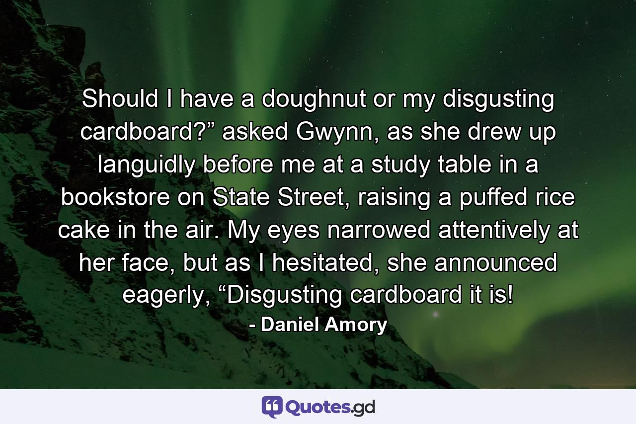 Should I have a doughnut or my disgusting cardboard?” asked Gwynn, as she drew up languidly before me at a study table in a bookstore on State Street, raising a puffed rice cake in the air. My eyes narrowed attentively at her face, but as I hesitated, she announced eagerly, “Disgusting cardboard it is! - Quote by Daniel Amory