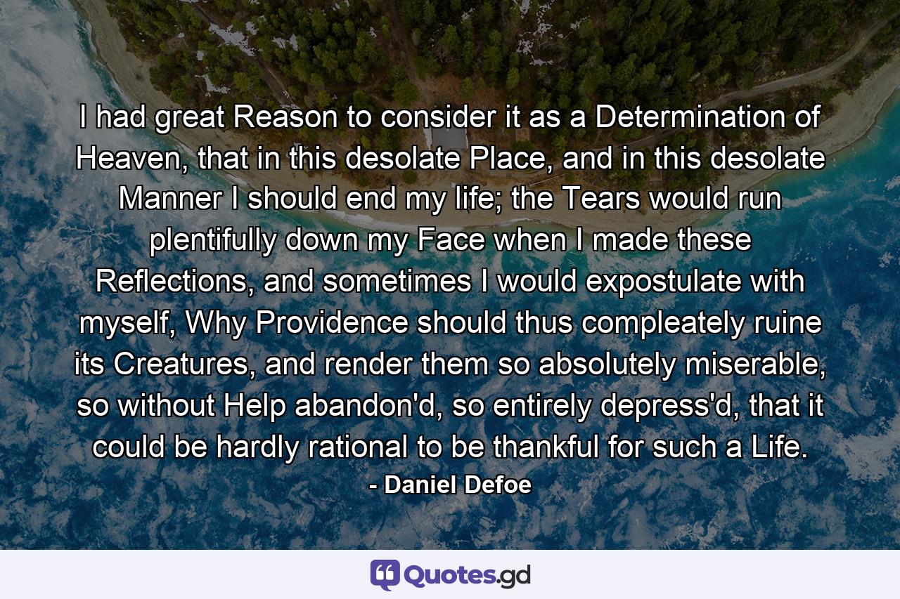 I had great Reason to consider it as a Determination of Heaven, that in this desolate Place, and in this desolate Manner I should end my life; the Tears would run plentifully down my Face when I made these Reflections, and sometimes I would expostulate with myself, Why Providence should thus compleately ruine its Creatures, and render them so absolutely miserable, so without Help abandon'd, so entirely depress'd, that it could be hardly rational to be thankful for such a Life. - Quote by Daniel Defoe