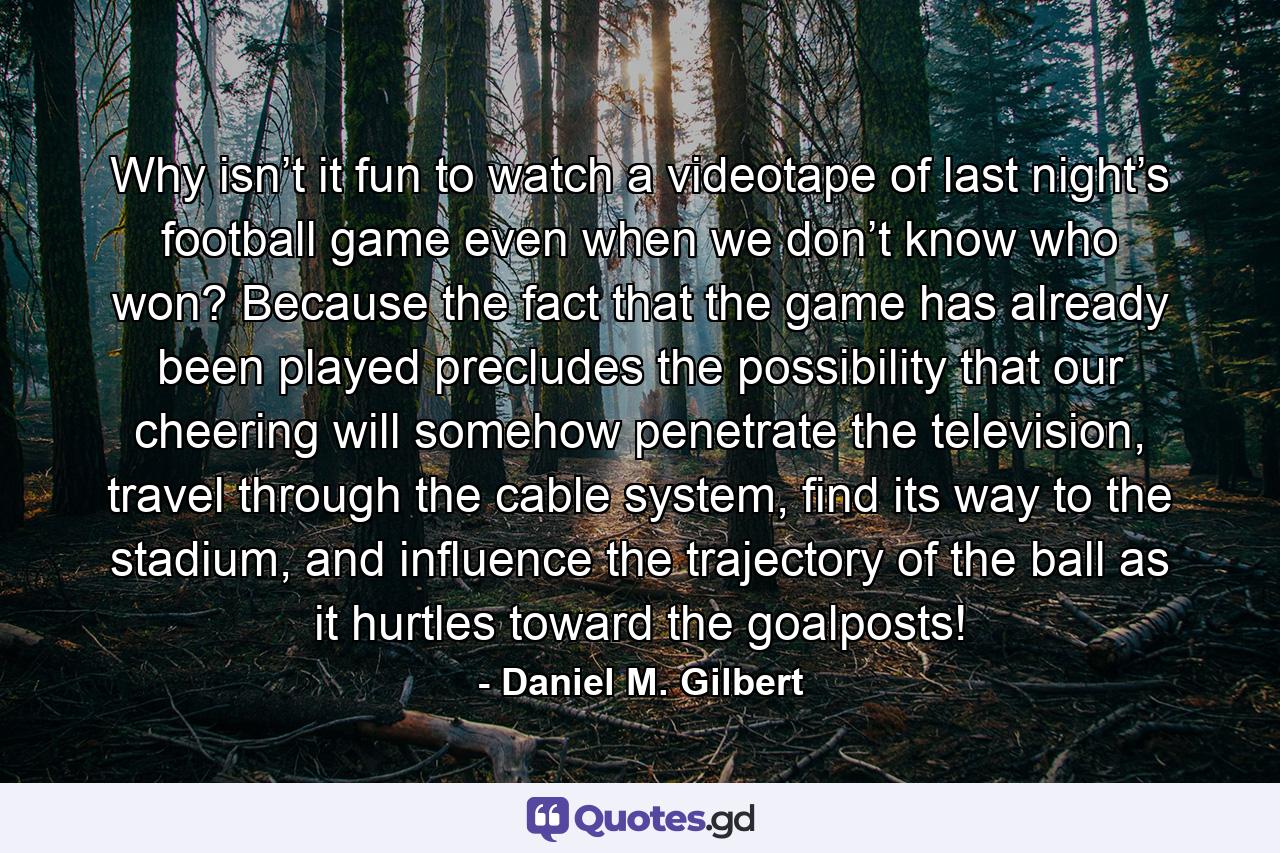 Why isn’t it fun to watch a videotape of last night’s football game even when we don’t know who won? Because the fact that the game has already been played precludes the possibility that our cheering will somehow penetrate the television, travel through the cable system, find its way to the stadium, and influence the trajectory of the ball as it hurtles toward the goalposts! - Quote by Daniel M. Gilbert