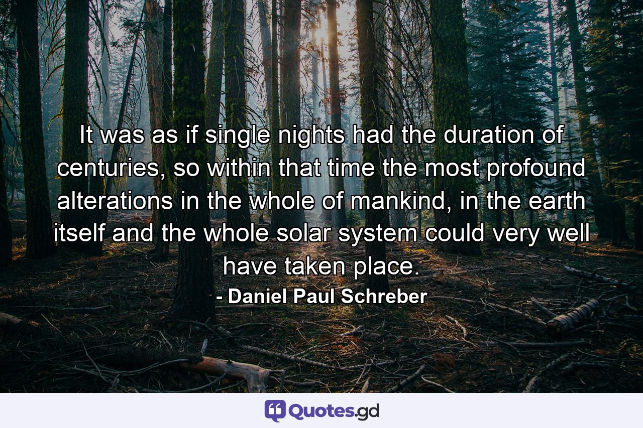 It was as if single nights had the duration of centuries, so within that time the most profound alterations in the whole of mankind, in the earth itself and the whole solar system could very well have taken place. - Quote by Daniel Paul Schreber