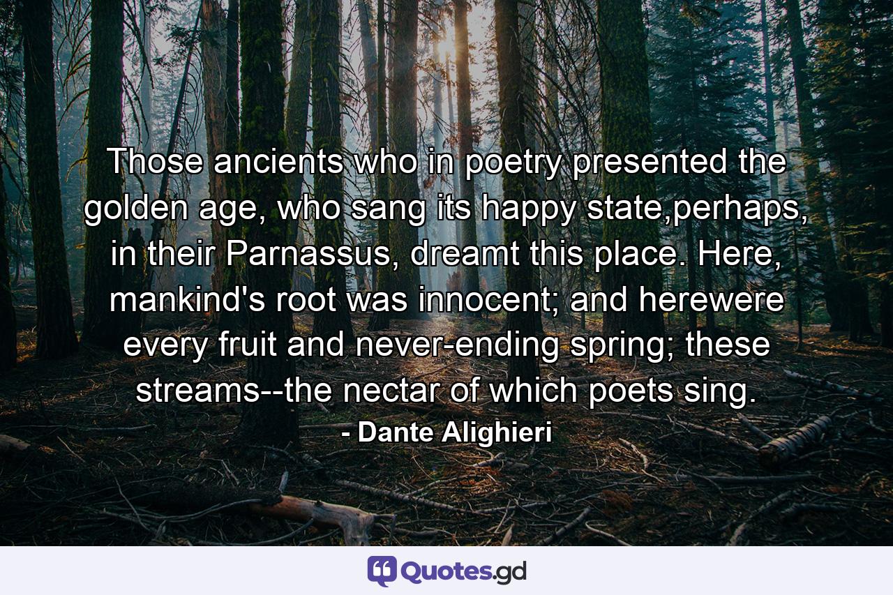 Those ancients who in poetry presented the golden age, who sang its happy state,perhaps, in their Parnassus, dreamt this place. Here, mankind's root was innocent; and herewere every fruit and never-ending spring; these streams--the nectar of which poets sing. - Quote by Dante Alighieri