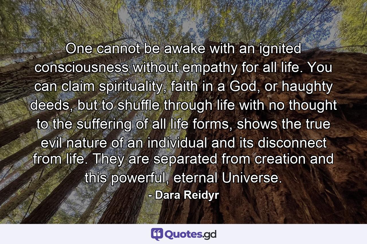 One cannot be awake with an ignited consciousness without empathy for all life. You can claim spirituality, faith in a God, or haughty deeds, but to shuffle through life with no thought to the suffering of all life forms, shows the true evil nature of an individual and its disconnect from life. They are separated from creation and this powerful, eternal Universe. - Quote by Dara Reidyr