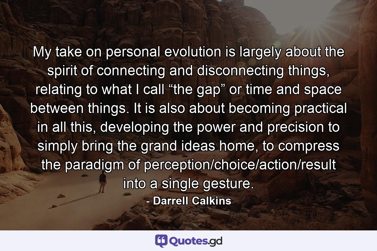 My take on personal evolution is largely about the spirit of connecting and disconnecting things, relating to what I call “the gap” or time and space between things. It is also about becoming practical in all this, developing the power and precision to simply bring the grand ideas home, to compress the paradigm of perception/choice/action/result into a single gesture. - Quote by Darrell Calkins