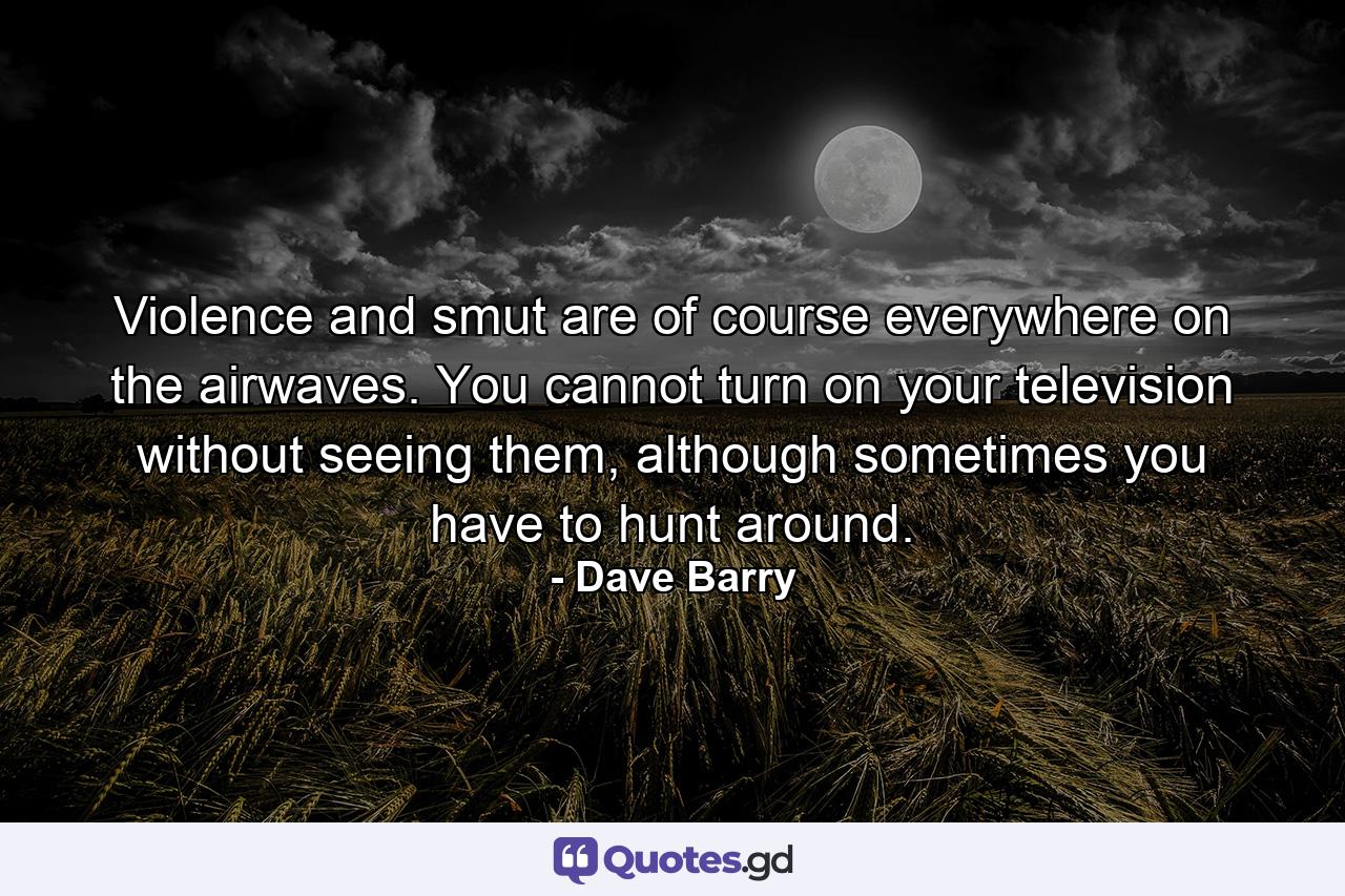 Violence and smut are of course everywhere on the airwaves. You cannot turn on your television without seeing them, although sometimes you have to hunt around. - Quote by Dave Barry