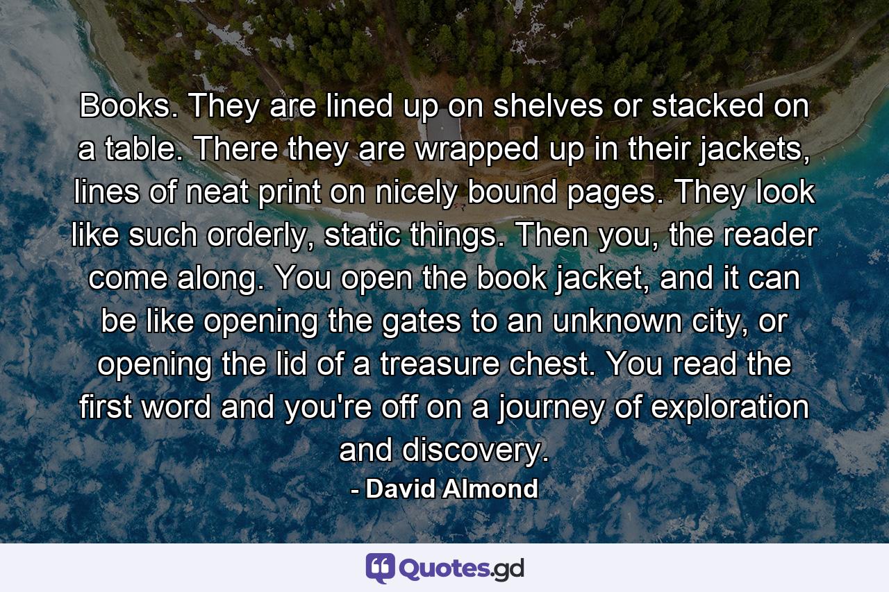 Books. They are lined up on shelves or stacked on a table. There they are wrapped up in their jackets, lines of neat print on nicely bound pages. They look like such orderly, static things. Then you, the reader come along. You open the book jacket, and it can be like opening the gates to an unknown city, or opening the lid of a treasure chest. You read the first word and you're off on a journey of exploration and discovery. - Quote by David Almond