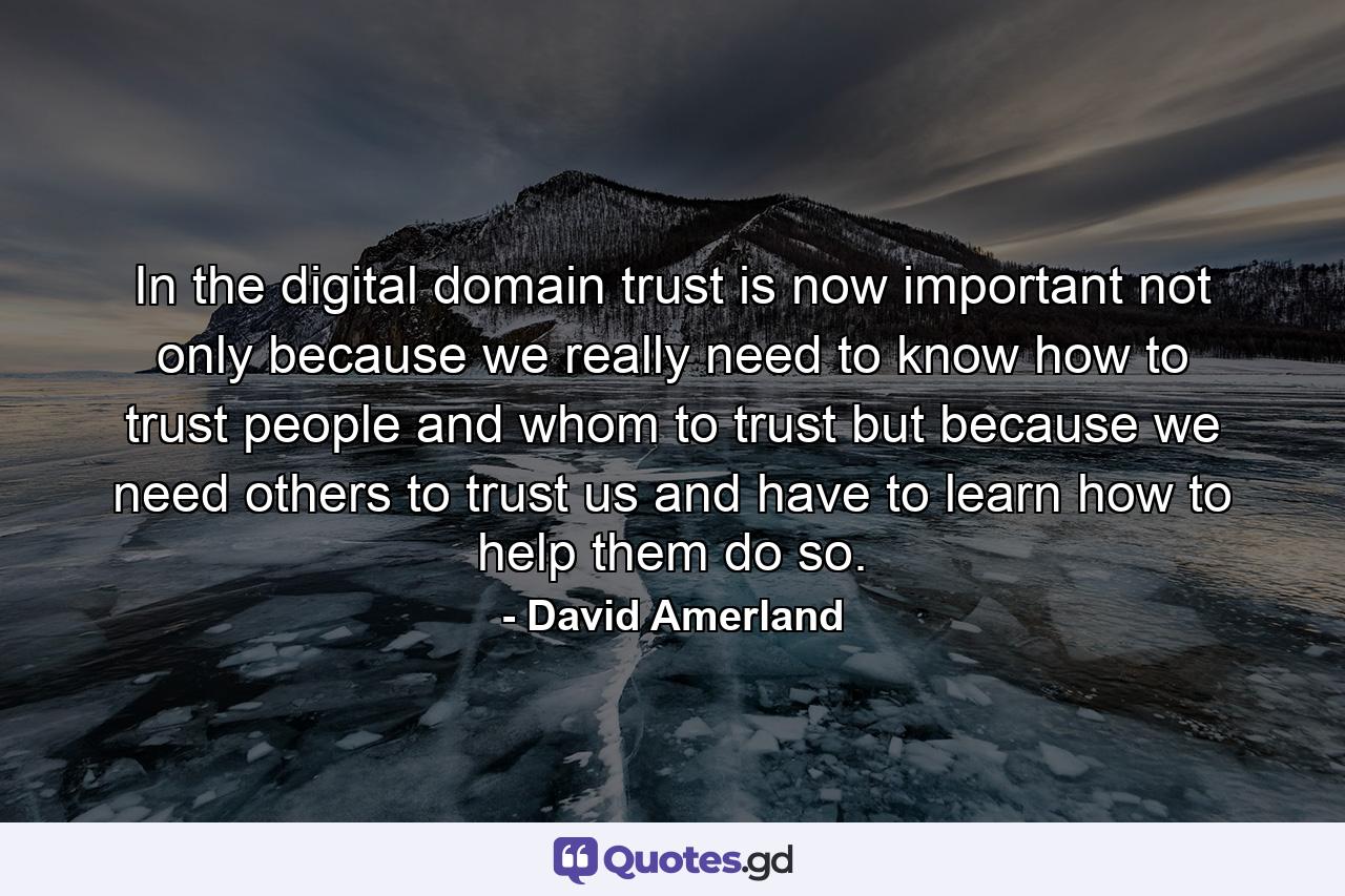 In the digital domain trust is now important not only because we really need to know how to trust people and whom to trust but because we need others to trust us and have to learn how to help them do so. - Quote by David Amerland