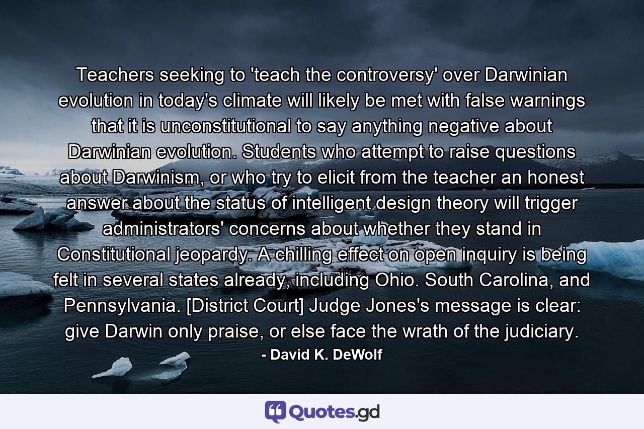 Teachers seeking to 'teach the controversy' over Darwinian evolution in today's climate will likely be met with false warnings that it is unconstitutional to say anything negative about Darwinian evolution. Students who attempt to raise questions about Darwinism, or who try to elicit from the teacher an honest answer about the status of intelligent design theory will trigger administrators' concerns about whether they stand in Constitutional jeopardy. A chilling effect on open inquiry is being felt in several states already, including Ohio. South Carolina, and Pennsylvania. [District Court] Judge Jones's message is clear: give Darwin only praise, or else face the wrath of the judiciary. - Quote by David K. DeWolf