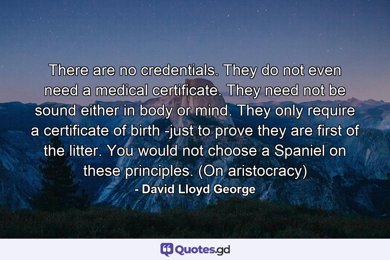 There are no credentials. They do not even need a medical certificate. They need not be sound either in body or mind. They only require a certificate of birth -just to prove they are first of the litter. You would not choose a Spaniel on these principles. (On aristocracy) - Quote by David Lloyd George