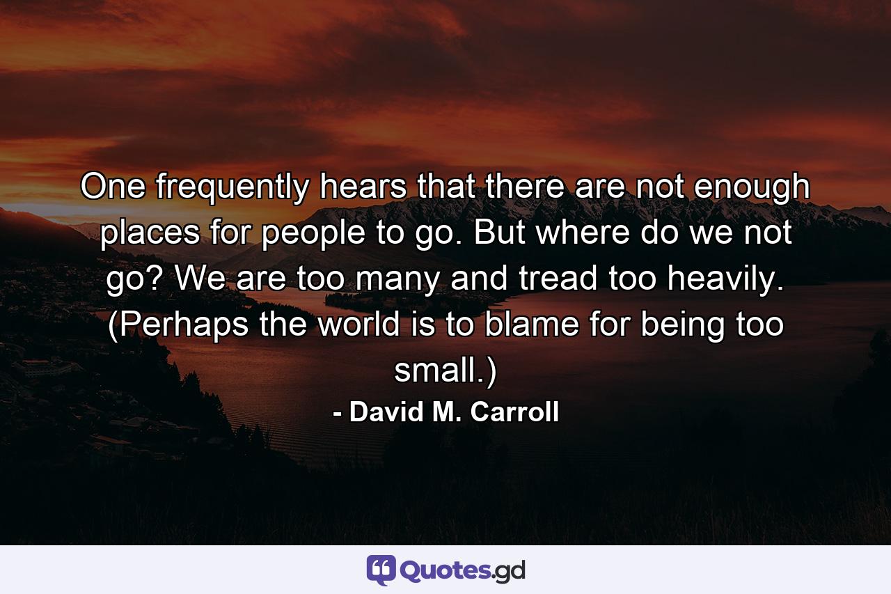 One frequently hears that there are not enough places for people to go. But where do we not go? We are too many and tread too heavily. (Perhaps the world is to blame for being too small.) - Quote by David M. Carroll