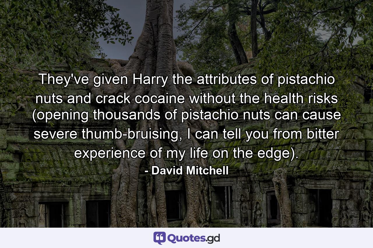 They've given Harry the attributes of pistachio nuts and crack cocaine without the health risks (opening thousands of pistachio nuts can cause severe thumb-bruising, I can tell you from bitter experience of my life on the edge). - Quote by David Mitchell