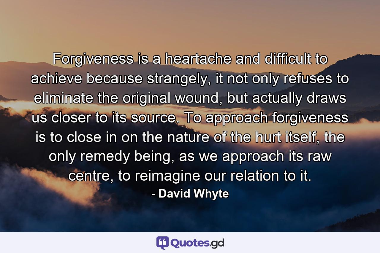 Forgiveness is a heartache and difficult to achieve because strangely, it not only refuses to eliminate the original wound, but actually draws us closer to its source. To approach forgiveness is to close in on the nature of the hurt itself, the only remedy being, as we approach its raw centre, to reimagine our relation to it. - Quote by David Whyte