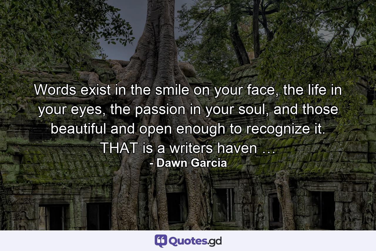 Words exist in the smile on your face, the life in your eyes, the passion in your soul, and those beautiful and open enough to recognize it. THAT is a writers haven … - Quote by Dawn Garcia