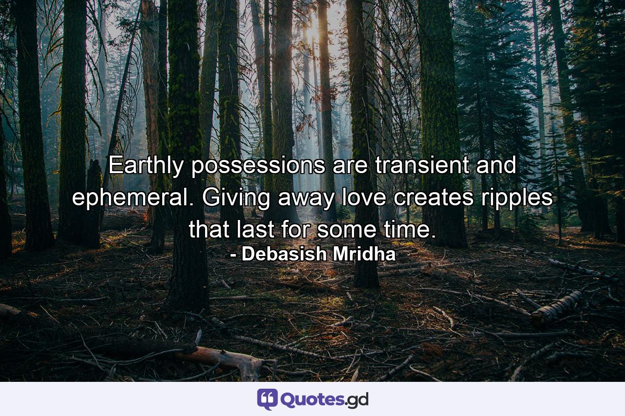 Earthly possessions are transient and ephemeral. Giving away love creates ripples that last for some time. - Quote by Debasish Mridha