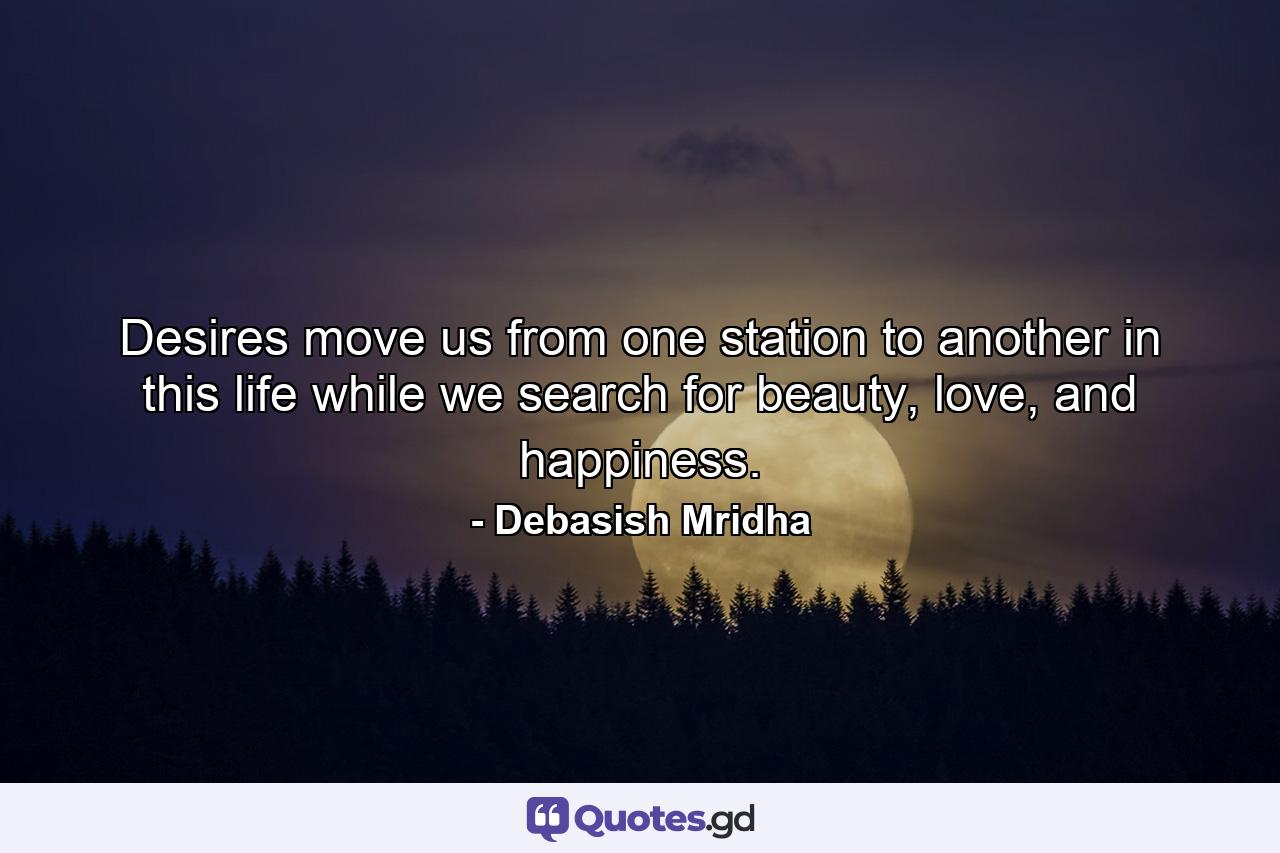 Desires move us from one station to another in this life while we search for beauty, love, and happiness. - Quote by Debasish Mridha