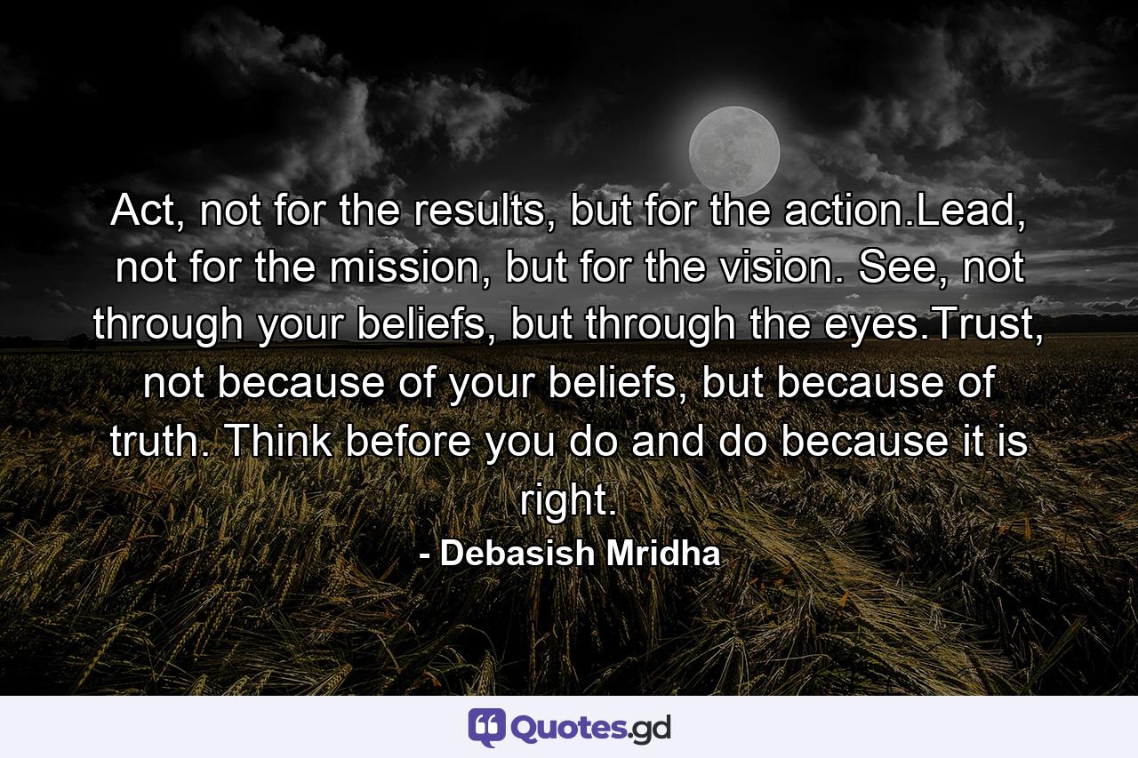 Act, not for the results, but for the action.Lead, not for the mission, but for the vision. See, not through your beliefs, but through the eyes.Trust, not because of your beliefs, but because of truth. Think before you do and do because it is right. - Quote by Debasish Mridha