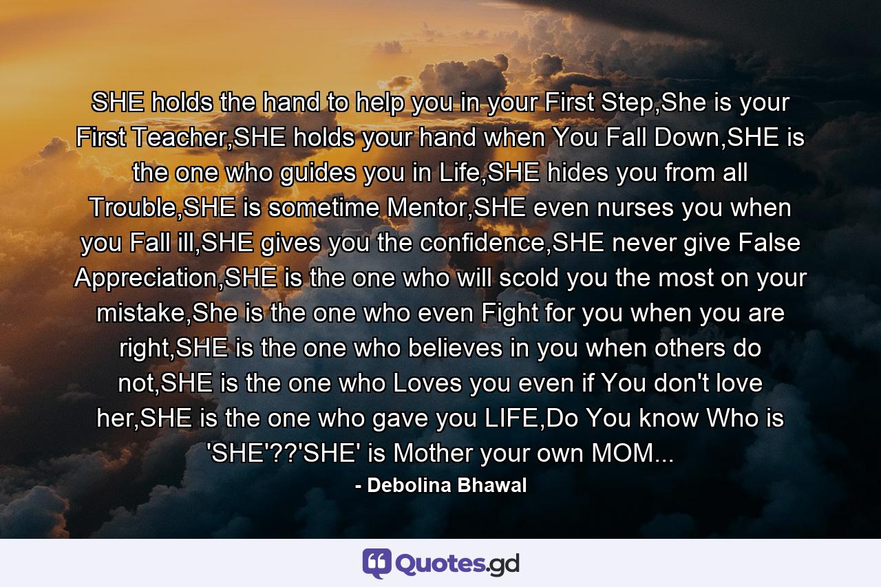 SHE holds the hand to help you in your First Step,She is your First Teacher,SHE holds your hand when You Fall Down,SHE is the one who guides you in Life,SHE hides you from all Trouble,SHE is sometime Mentor,SHE even nurses you when you Fall ill,SHE gives you the confidence,SHE never give False Appreciation,SHE is the one who will scold you the most on your mistake,She is the one who even Fight for you when you are right,SHE is the one who believes in you when others do not,SHE is the one who Loves you even if You don't love her,SHE is the one who gave you LIFE,Do You know Who is 'SHE'??'SHE' is Mother your own MOM... - Quote by Debolina Bhawal