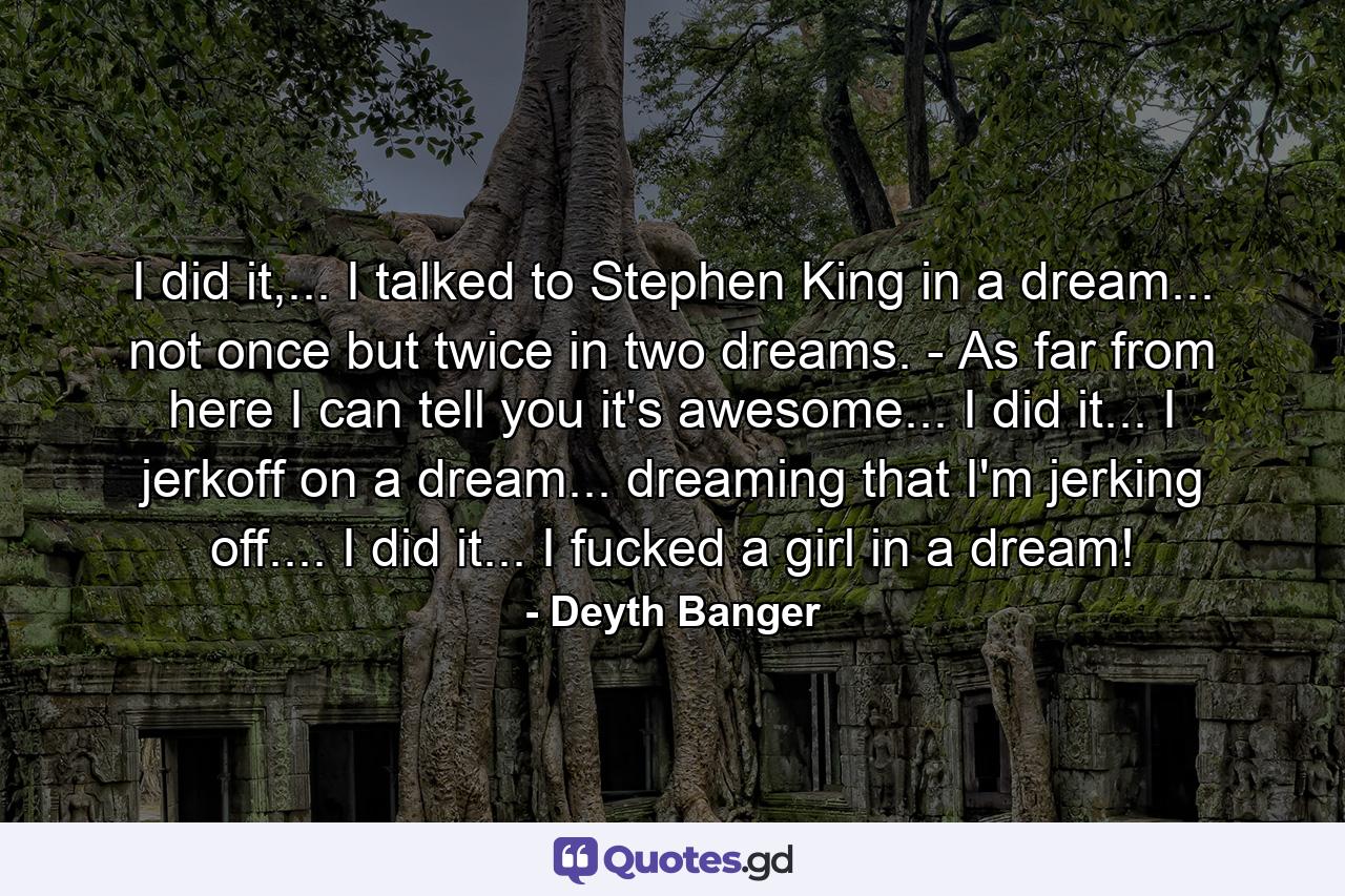 I did it,... I talked to Stephen King in a dream... not once but twice in two dreams. - As far from here I can tell you it's awesome... I did it... I jerkoff on a dream... dreaming that I'm jerking off.... I did it... I fucked a girl in a dream! - Quote by Deyth Banger