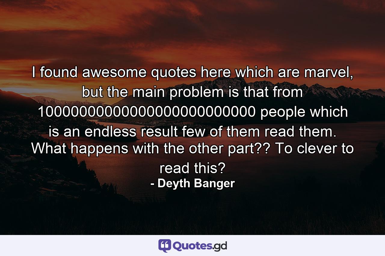 I found awesome quotes here which are marvel, but the main problem is that from 10000000000000000000000000 people which is an endless result few of them read them. What happens with the other part?? To clever to read this? - Quote by Deyth Banger