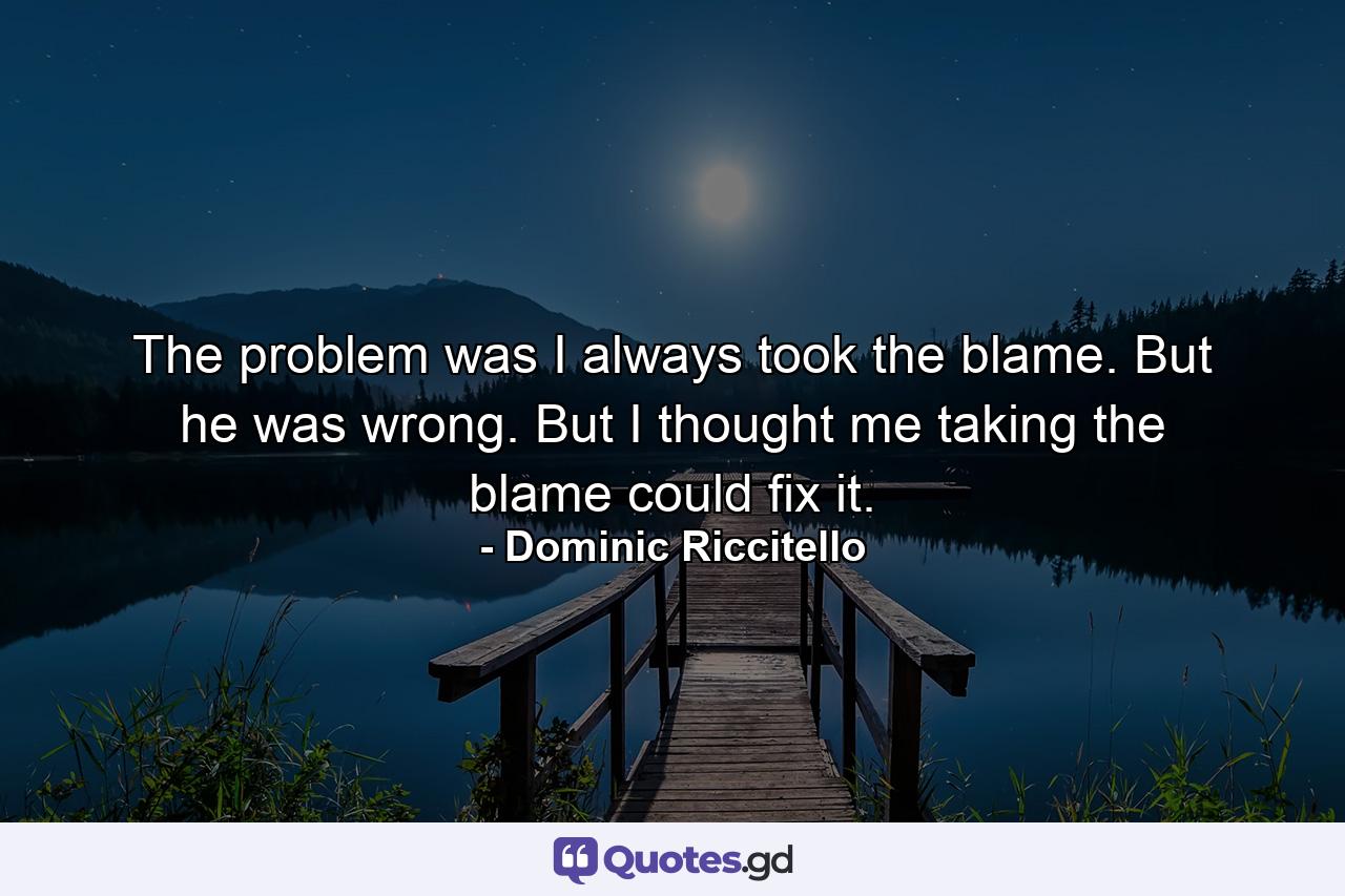 The problem was I always took the blame. But he was wrong. But I thought me taking the blame could fix it. - Quote by Dominic Riccitello