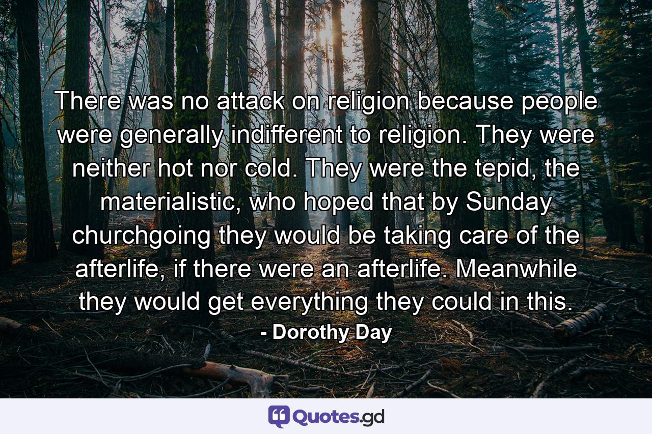 There was no attack on religion because people were generally indifferent to religion. They were neither hot nor cold. They were the tepid, the materialistic, who hoped that by Sunday churchgoing they would be taking care of the afterlife, if there were an afterlife. Meanwhile they would get everything they could in this. - Quote by Dorothy Day