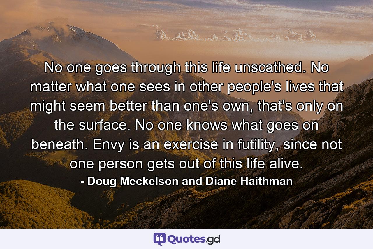 No one goes through this life unscathed. No matter what one sees in other people's lives that might seem better than one's own, that's only on the surface. No one knows what goes on beneath. Envy is an exercise in futility, since not one person gets out of this life alive. - Quote by Doug Meckelson and Diane Haithman