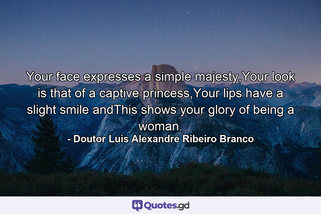 Your face expresses a simple majesty,Your look is that of a captive princess,Your lips have a slight smile andThis shows your glory of being a woman. - Quote by Doutor Luis Alexandre Ribeiro Branco