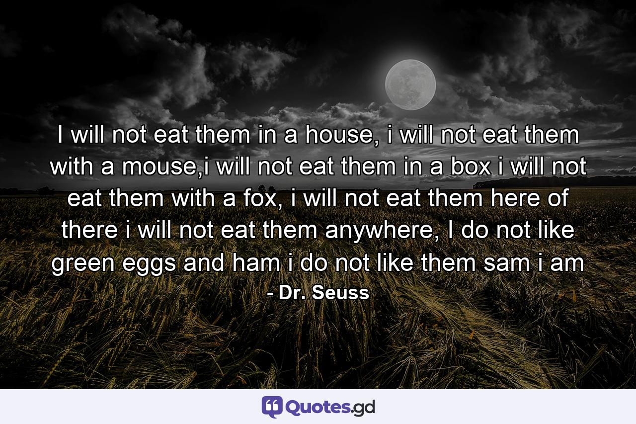 I will not eat them in a house, i will not eat them with a mouse,i will not eat them in a box i will not eat them with a fox, i will not eat them here of there i will not eat them anywhere, I do not like green eggs and ham i do not like them sam i am - Quote by Dr. Seuss