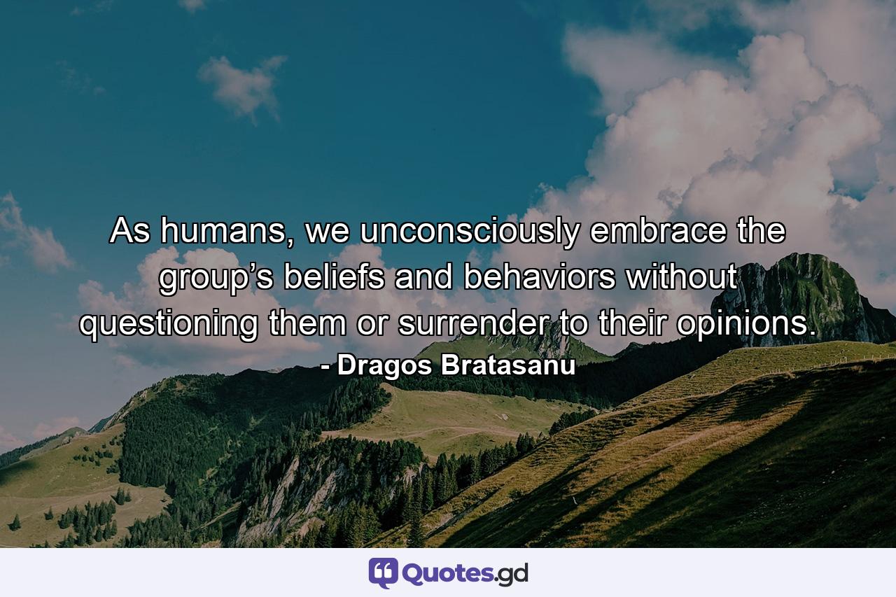 As humans, we unconsciously embrace the group’s beliefs and behaviors without questioning them or surrender to their opinions. - Quote by Dragos Bratasanu