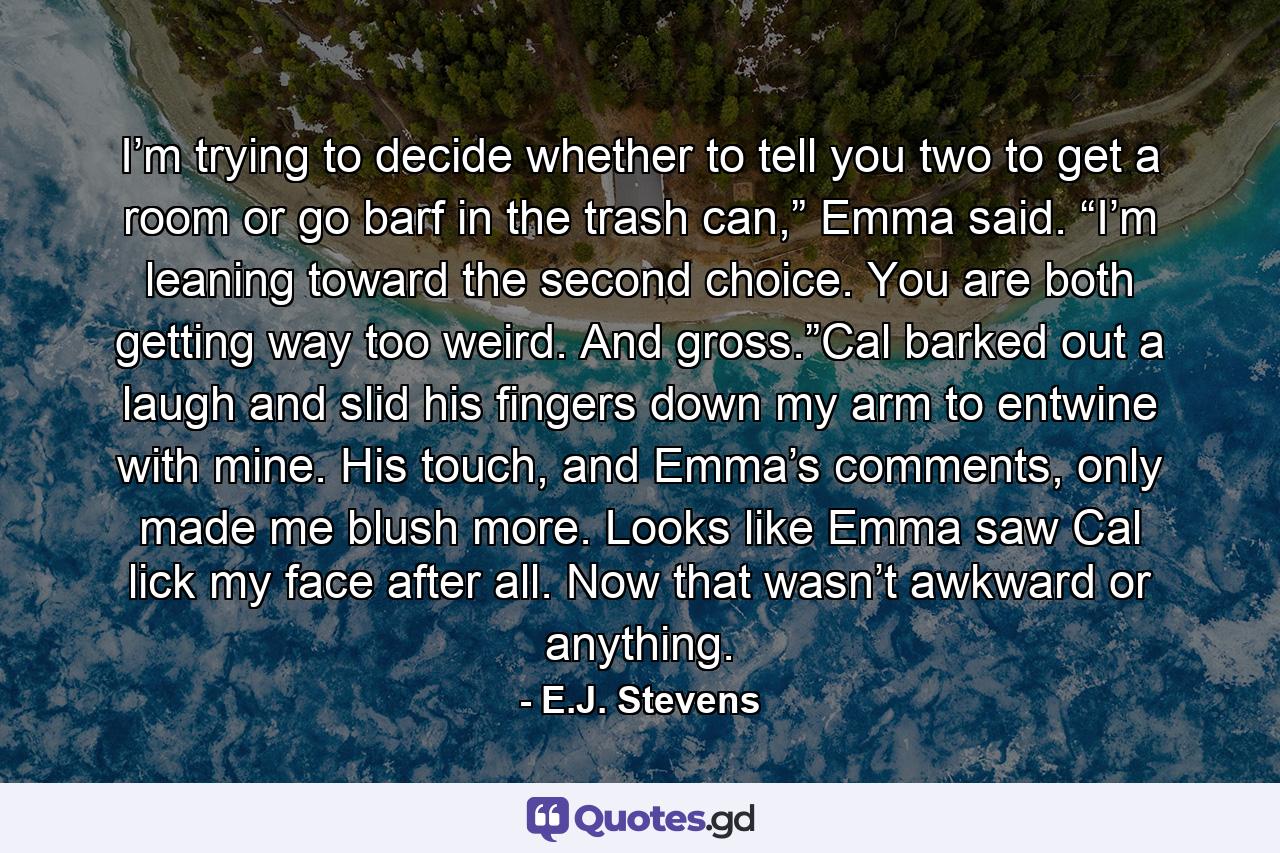 I’m trying to decide whether to tell you two to get a room or go barf in the trash can,” Emma said. “I’m leaning toward the second choice. You are both getting way too weird. And gross.”Cal barked out a laugh and slid his fingers down my arm to entwine with mine. His touch, and Emma’s comments, only made me blush more. Looks like Emma saw Cal lick my face after all. Now that wasn’t awkward or anything. - Quote by E.J. Stevens