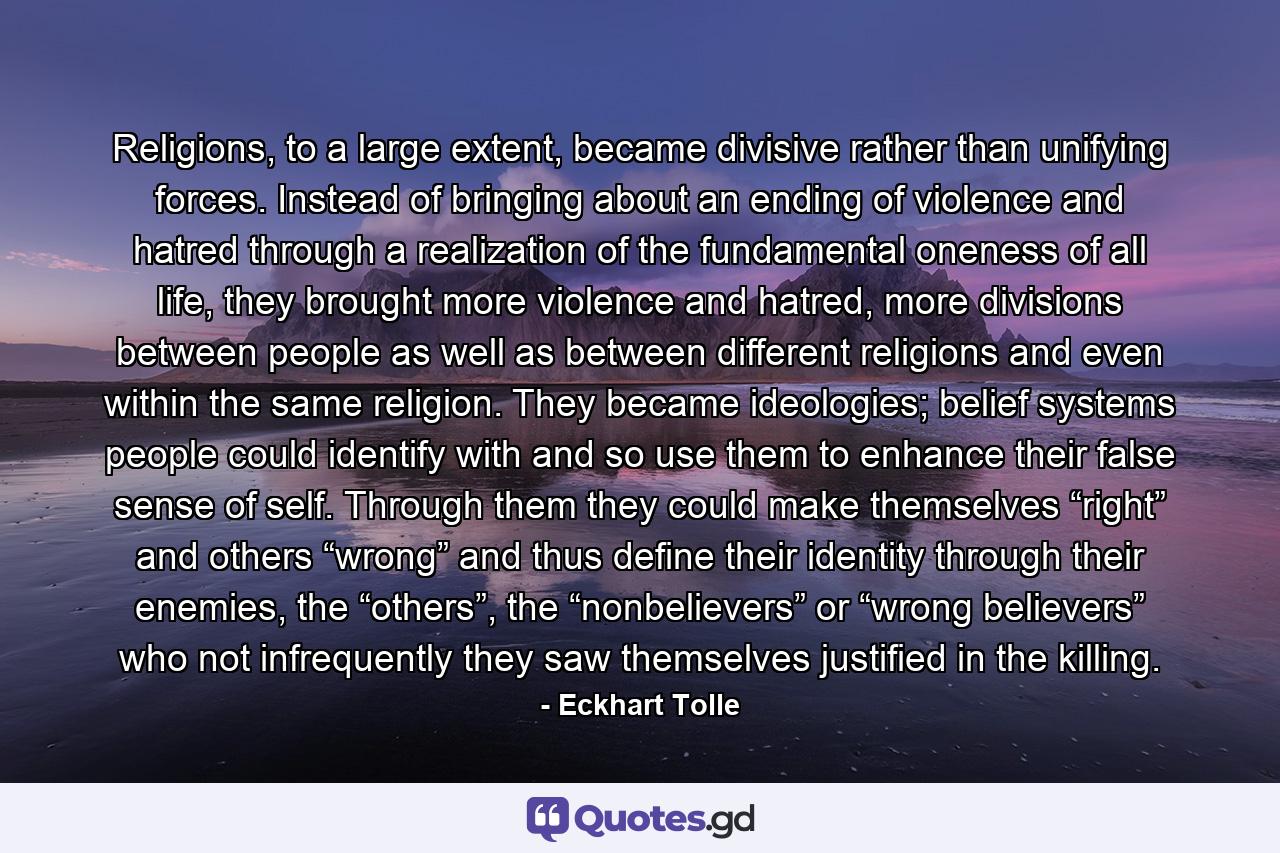 Religions, to a large extent, became divisive rather than unifying forces. Instead of bringing about an ending of violence and hatred through a realization of the fundamental oneness of all life, they brought more violence and hatred, more divisions between people as well as between different religions and even within the same religion. They became ideologies; belief systems people could identify with and so use them to enhance their false sense of self. Through them they could make themselves “right” and others “wrong” and thus define their identity through their enemies, the “others”, the “nonbelievers” or “wrong believers” who not infrequently they saw themselves justified in the killing. - Quote by Eckhart Tolle