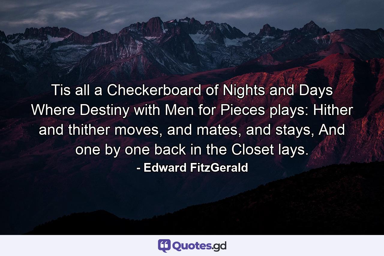 Tis all a Checkerboard of Nights and Days Where Destiny with Men for Pieces plays: Hither and thither moves, and mates, and stays, And one by one back in the Closet lays. - Quote by Edward FitzGerald