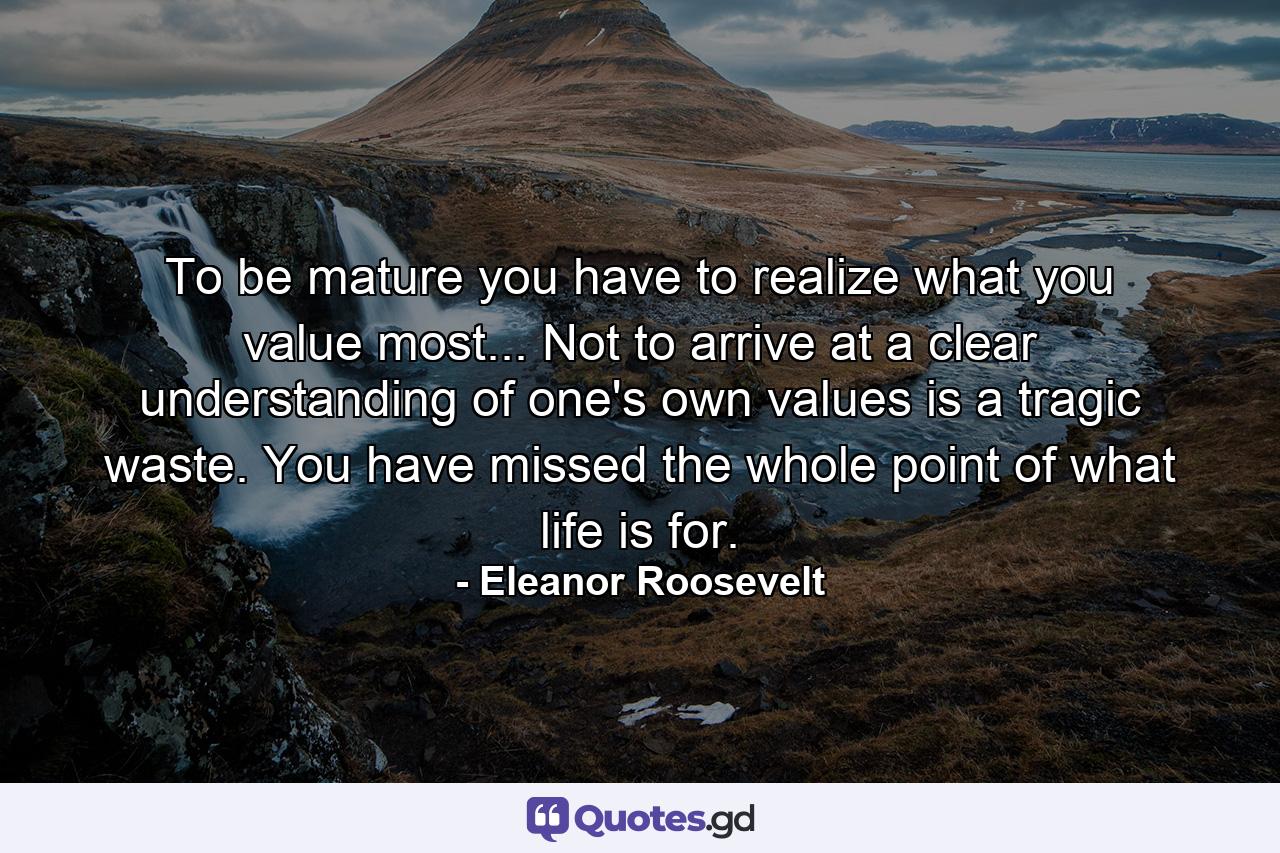 To be mature you have to realize what you value most... Not to arrive at a clear understanding of one's own values is a tragic waste. You have missed the whole point of what life is for. - Quote by Eleanor Roosevelt