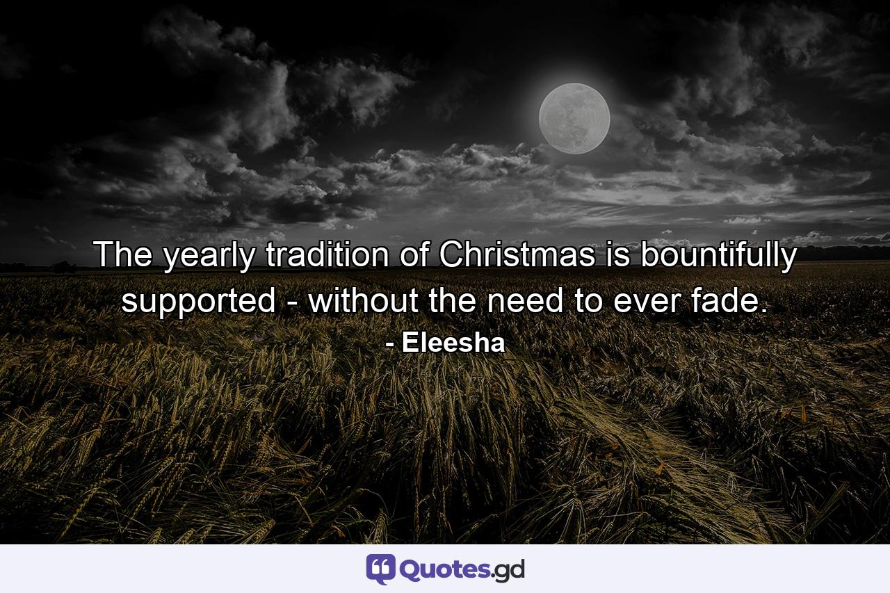 The yearly tradition of Christmas is bountifully supported - without the need to ever fade. - Quote by Eleesha