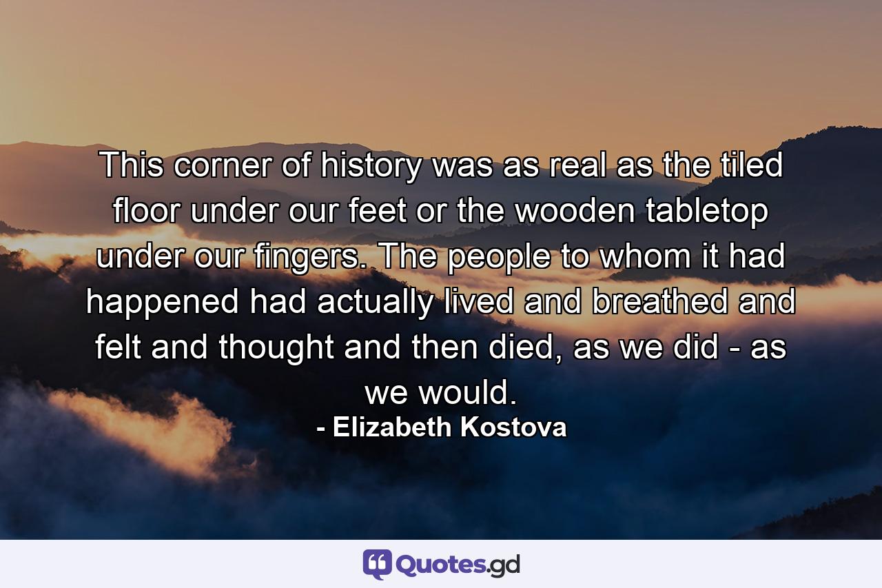 This corner of history was as real as the tiled floor under our feet or the wooden tabletop under our fingers. The people to whom it had happened had actually lived and breathed and felt and thought and then died, as we did - as we would. - Quote by Elizabeth Kostova