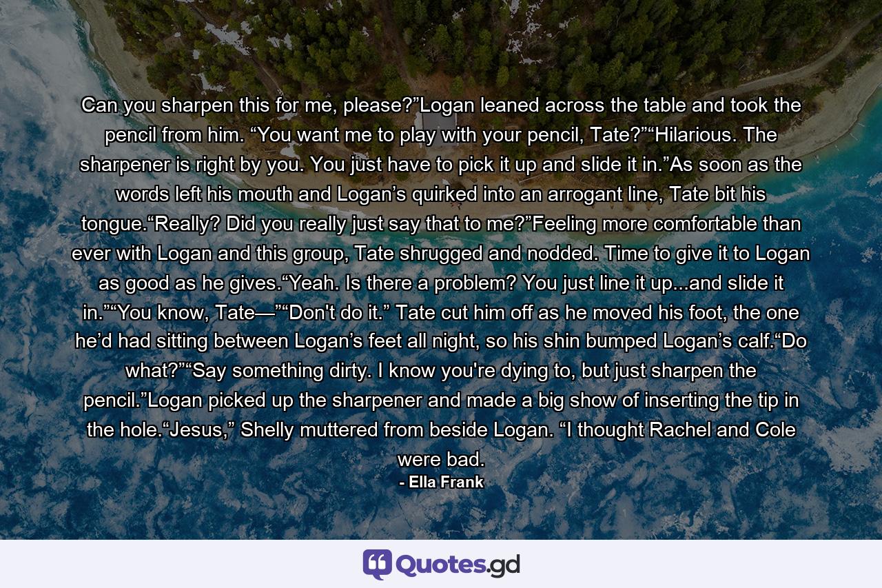 Can you sharpen this for me, please?”Logan leaned across the table and took the pencil from him. “You want me to play with your pencil, Tate?”“Hilarious. The sharpener is right by you. You just have to pick it up and slide it in.”As soon as the words left his mouth and Logan’s quirked into an arrogant line, Tate bit his tongue.“Really? Did you really just say that to me?”Feeling more comfortable than ever with Logan and this group, Tate shrugged and nodded. Time to give it to Logan as good as he gives.“Yeah. Is there a problem? You just line it up...and slide it in.”“You know, Tate—”“Don't do it.” Tate cut him off as he moved his foot, the one he’d had sitting between Logan’s feet all night, so his shin bumped Logan’s calf.“Do what?”“Say something dirty. I know you're dying to, but just sharpen the pencil.”Logan picked up the sharpener and made a big show of inserting the tip in the hole.“Jesus,” Shelly muttered from beside Logan. “I thought Rachel and Cole were bad. - Quote by Ella Frank