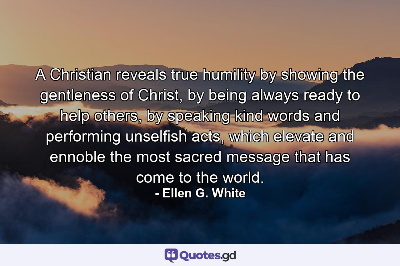 A Christian reveals true humility by showing the gentleness of Christ, by being always ready to help others, by speaking kind words and performing unselfish acts, which elevate and ennoble the most sacred message that has come to the world. - Quote by Ellen G. White