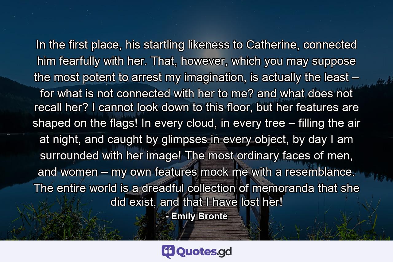 In the first place, his startling likeness to Catherine, connected him fearfully with her. That, however, which you may suppose the most potent to arrest my imagination, is actually the least – for what is not connected with her to me? and what does not recall her? I cannot look down to this floor, but her features are shaped on the flags! In every cloud, in every tree – filling the air at night, and caught by glimpses in every object, by day I am surrounded with her image! The most ordinary faces of men, and women – my own features mock me with a resemblance. The entire world is a dreadful collection of memoranda that she did exist, and that I have lost her! - Quote by Emily Brontë