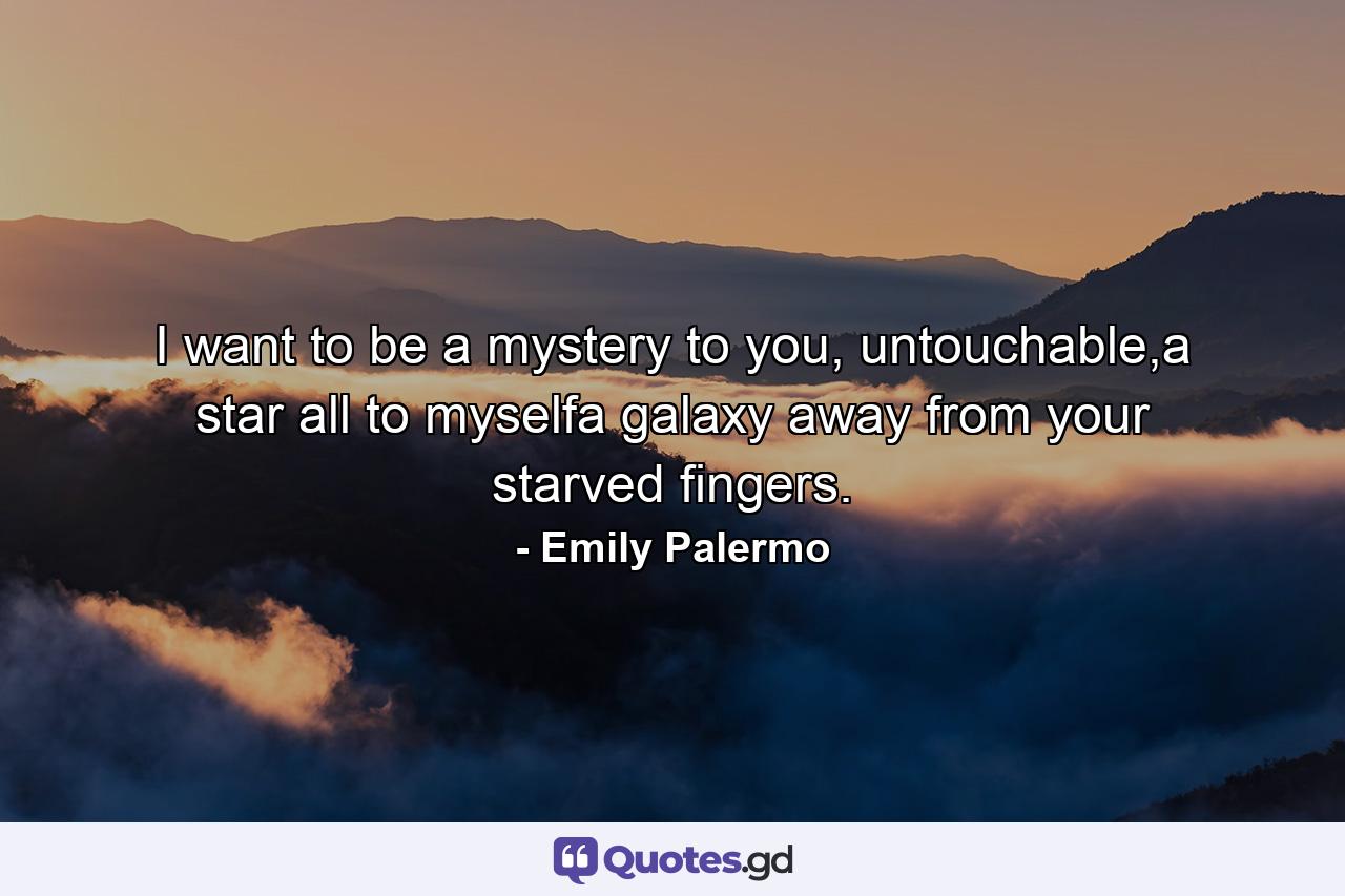 I want to be a mystery to you, untouchable,a star all to myselfa galaxy away from your starved fingers. - Quote by Emily Palermo