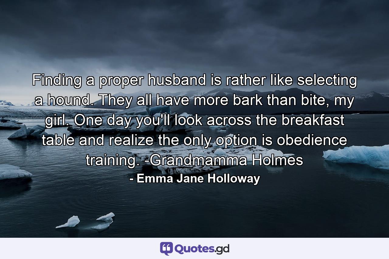 Finding a proper husband is rather like selecting a hound. They all have more bark than bite, my girl. One day you'll look across the breakfast table and realize the only option is obedience training. -Grandmamma Holmes - Quote by Emma Jane Holloway