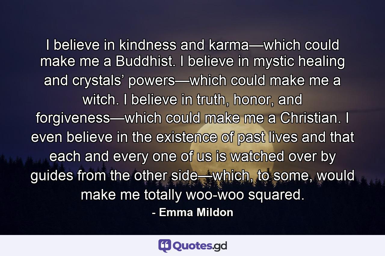 I believe in kindness and karma—which could make me a Buddhist. I believe in mystic healing and crystals’ powers—which could make me a witch. I believe in truth, honor, and forgiveness—which could make me a Christian. I even believe in the existence of past lives and that each and every one of us is watched over by guides from the other side—which, to some, would make me totally woo-woo squared. - Quote by Emma Mildon