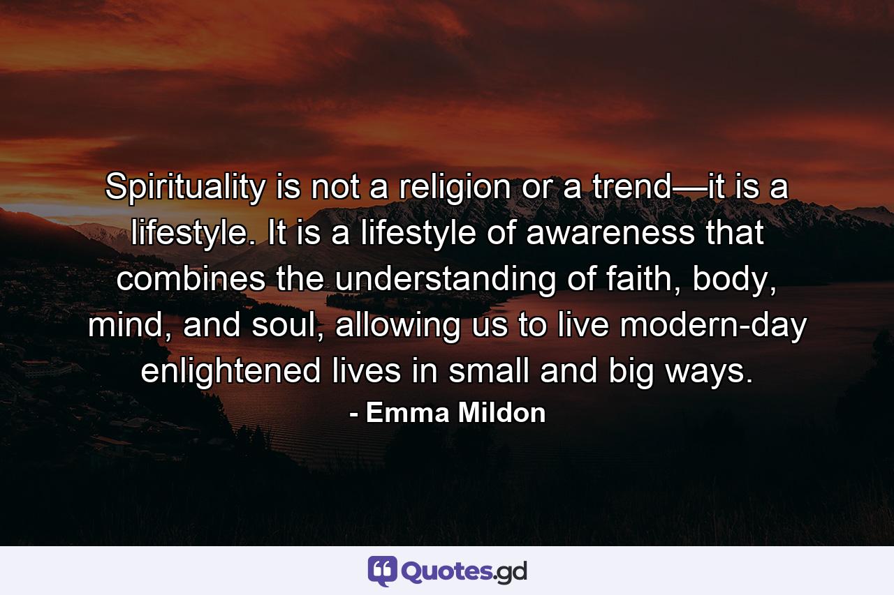 Spirituality is not a religion or a trend—it is a lifestyle. It is a lifestyle of awareness that combines the understanding of faith, body, mind, and soul, allowing us to live modern-day enlightened lives in small and big ways. - Quote by Emma Mildon