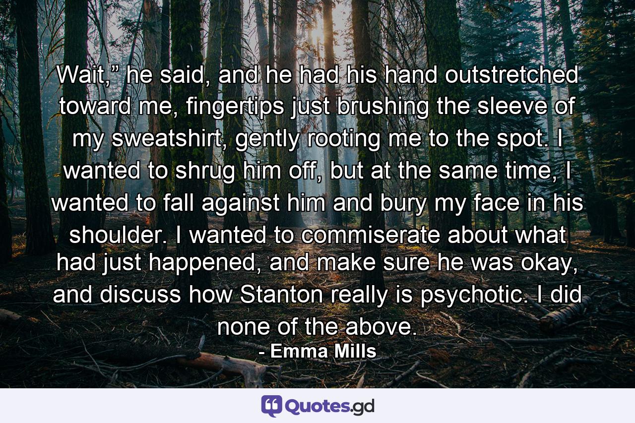 Wait,” he said, and he had his hand outstretched toward me, fingertips just brushing the sleeve of my sweatshirt, gently rooting me to the spot. I wanted to shrug him off, but at the same time, I wanted to fall against him and bury my face in his shoulder. I wanted to commiserate about what had just happened, and make sure he was okay, and discuss how Stanton really is psychotic. I did none of the above. - Quote by Emma Mills