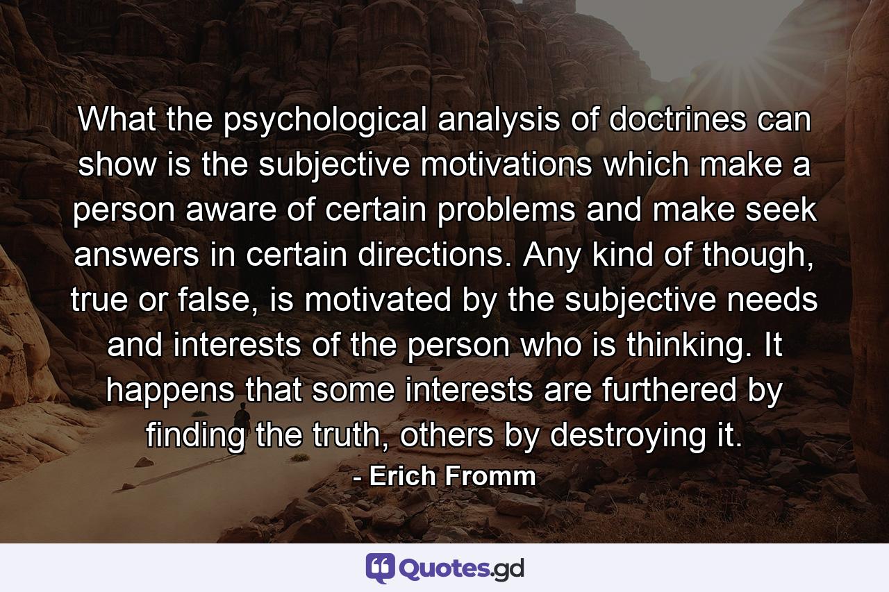 What the psychological analysis of doctrines can show is the subjective motivations which make a person aware of certain problems and make seek answers in certain directions. Any kind of though, true or false, is motivated by the subjective needs and interests of the person who is thinking. It happens that some interests are furthered by finding the truth, others by destroying it. - Quote by Erich Fromm