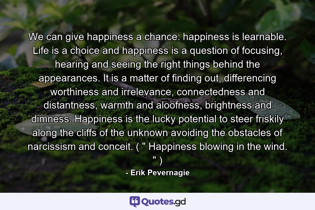 We can give happiness a chance: happiness is learnable. Life is a choice and happiness is a question of focusing, hearing and seeing the right things behind the appearances. It is a matter of finding out, differencing worthiness and irrelevance, connectedness and distantness, warmth and aloofness, brightness and dimness. Happiness is the lucky potential to steer friskily along the cliffs of the unknown avoiding the obstacles of narcissism and conceit. ( 