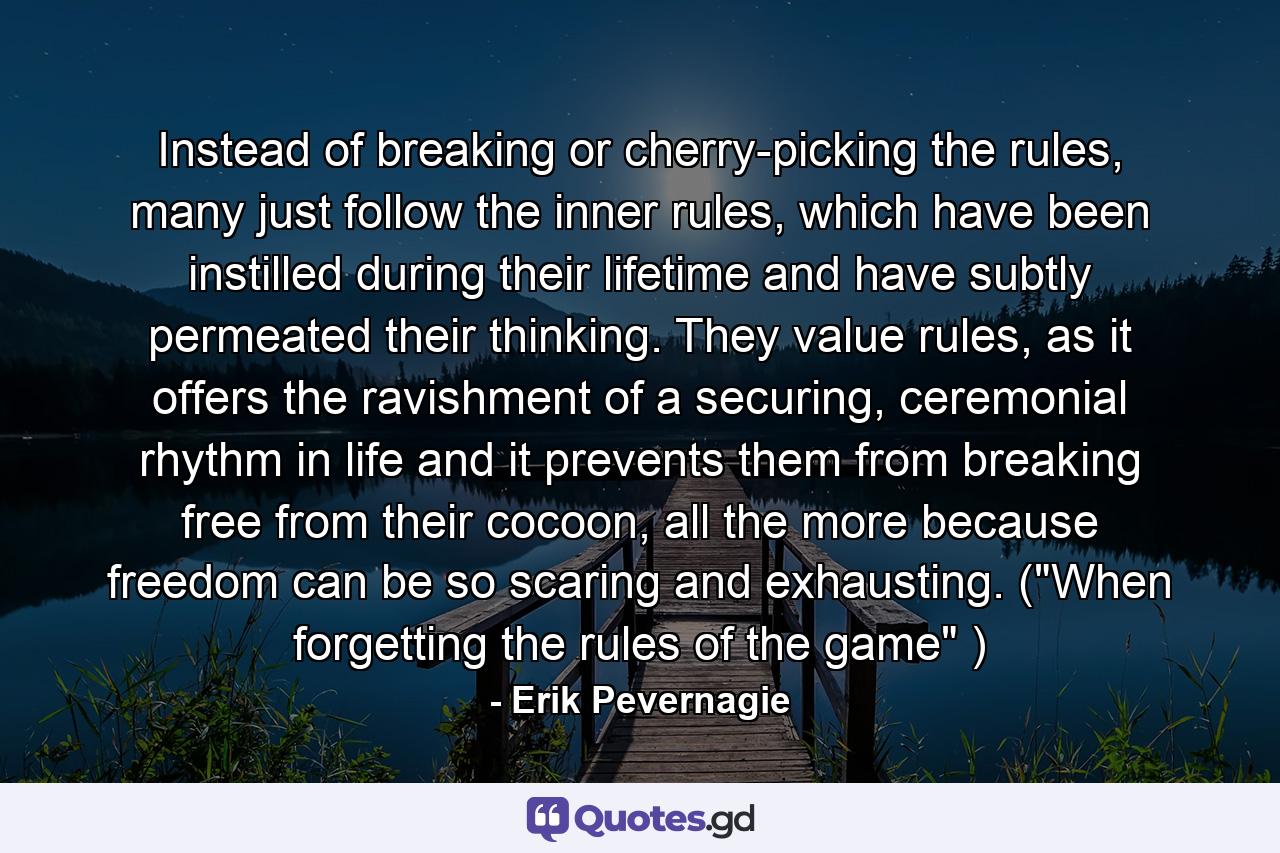 Instead of breaking or cherry-picking the rules, many just follow the inner rules, which have been instilled during their lifetime and have subtly permeated their thinking. They value rules, as it offers the ravishment of a securing, ceremonial rhythm in life and it prevents them from breaking free from their cocoon, all the more because freedom can be so scaring and exhausting. (