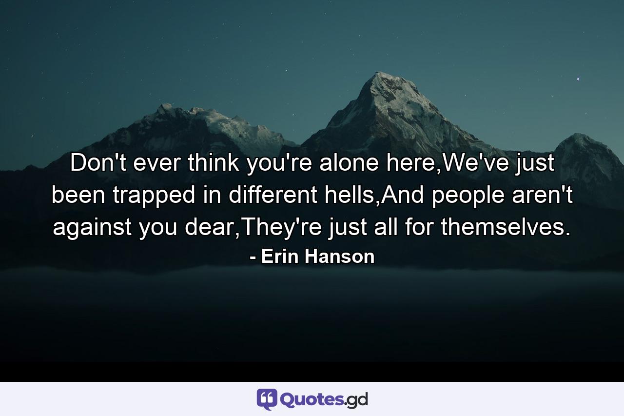 Don't ever think you're alone here,We've just been trapped in different hells,And people aren't against you dear,They're just all for themselves. - Quote by Erin Hanson