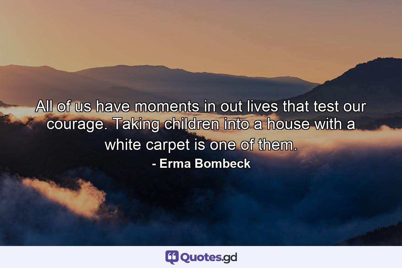 All of us have moments in out lives that test our courage. Taking children into a house with a white carpet is one of them. - Quote by Erma Bombeck