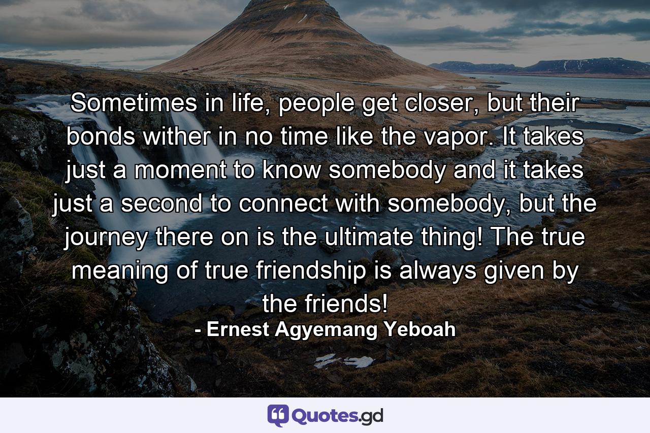 Sometimes in life, people get closer, but their bonds wither in no time like the vapor. It takes just a moment to know somebody and it takes just a second to connect with somebody, but the journey there on is the ultimate thing! The true meaning of true friendship is always given by the friends! - Quote by Ernest Agyemang Yeboah