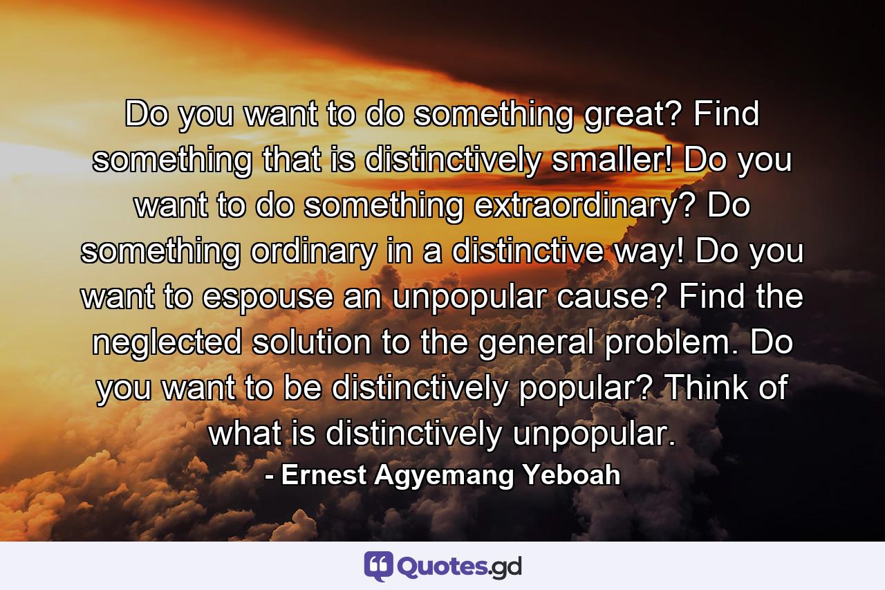 Do you want to do something great? Find something that is distinctively smaller! Do you want to do something extraordinary? Do something ordinary in a distinctive way! Do you want to espouse an unpopular cause? Find the neglected solution to the general problem. Do you want to be distinctively popular? Think of what is distinctively unpopular. - Quote by Ernest Agyemang Yeboah