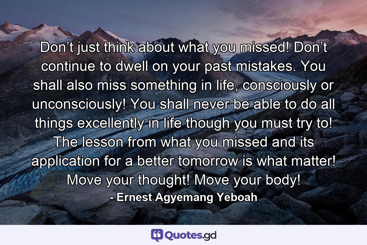 Don’t just think about what you missed! Don’t continue to dwell on your past mistakes. You shall also miss something in life, consciously or unconsciously! You shall never be able to do all things excellently in life though you must try to! The lesson from what you missed and its application for a better tomorrow is what matter! Move your thought! Move your body! - Quote by Ernest Agyemang Yeboah